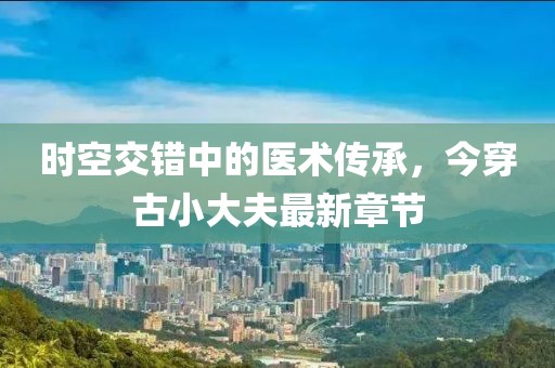 時(shí)空交錯(cuò)中的醫(yī)術(shù)傳承，今穿古小大夫最新章節(jié)
