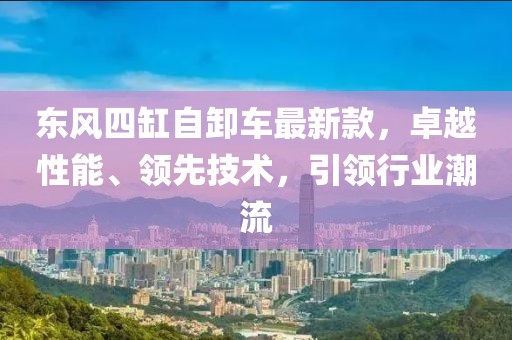 東風四缸自卸車最新款，卓越性能、領先技術，引領行業(yè)潮流