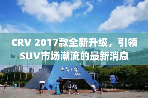 CRV 2017款全新升級，引領(lǐng)SUV市場潮流的最新消息