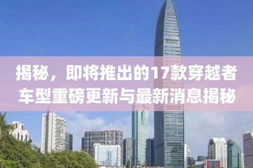揭秘，即將推出的17款穿越者車型重磅更新與最新消息揭秘