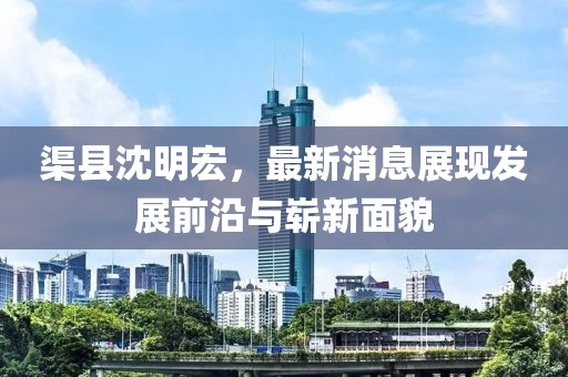 渠縣沈明宏，最新消息展現(xiàn)發(fā)展前沿與嶄新面貌