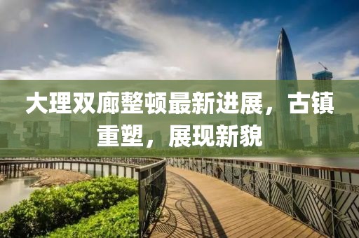 大理雙廊整頓最新進(jìn)展，古鎮(zhèn)重塑，展現(xiàn)新貌