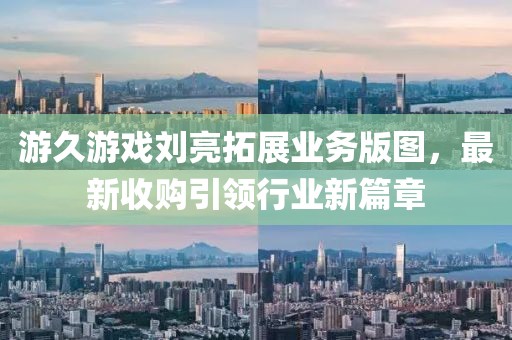 游久游戲劉亮拓展業(yè)務(wù)版圖，最新收購引領(lǐng)行業(yè)新篇章