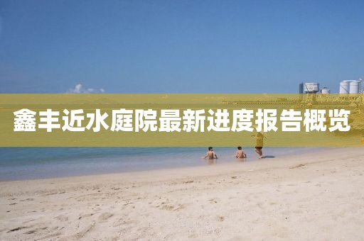 鑫豐近水庭院最新進(jìn)度報(bào)告概覽