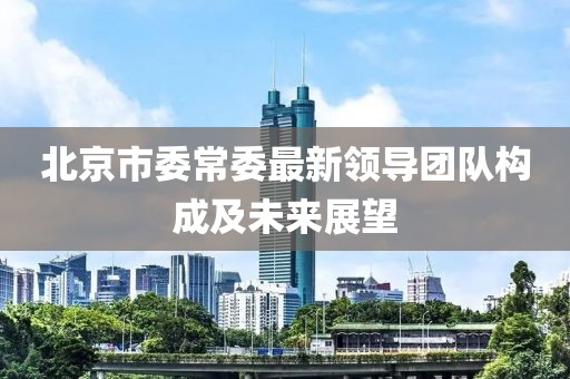 北京市委常委最新領(lǐng)導(dǎo)團(tuán)隊(duì)構(gòu)成及未來(lái)展望