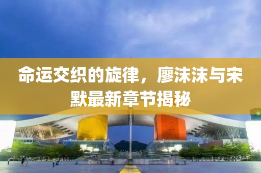 命運交織的旋律，廖沫沫與宋默最新章節揭秘