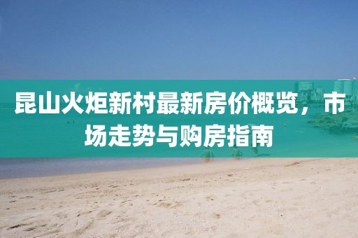 昆山火炬新村最新房?jì)r(jià)概覽，市場(chǎng)走勢與購房指南