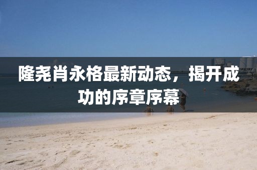 隆堯肖永格最新動(dòng)態(tài)，揭開成功的序章序幕