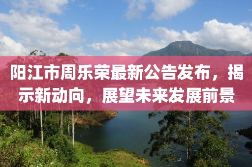 陽江市周樂榮最新公告發(fā)布，揭示新動向，展望未來發(fā)展前景