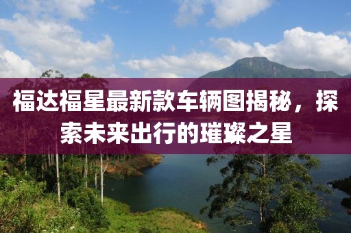 福達(dá)福星最新款車(chē)輛圖揭秘，探索未來(lái)出行的璀璨之星