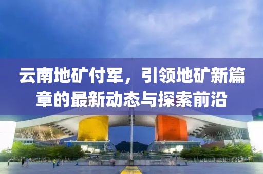 云南地礦付軍，引領(lǐng)地礦新篇章的最新動態(tài)與探索前沿