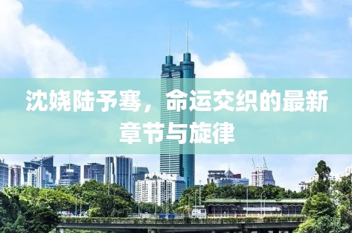沈嬈陸予騫，命運(yùn)交織的最新章節(jié)與旋律