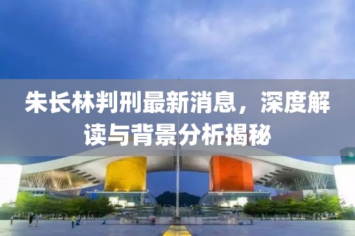 朱長(zhǎng)林判刑最新消息，深度解讀與背景分析揭秘