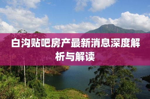 白溝貼吧房產(chǎn)最新消息深度解析與解讀