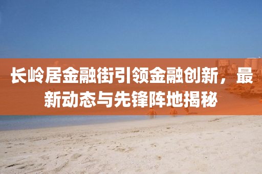 長(zhǎng)嶺居金融街引領(lǐng)金融創(chuàng)新，最新動(dòng)態(tài)與先鋒陣地揭秘