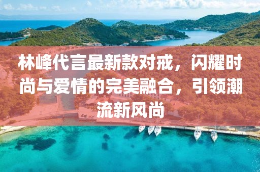 林峰代言最新款對戒，閃耀時尚與愛情的完美融合，引領(lǐng)潮流新風(fēng)尚