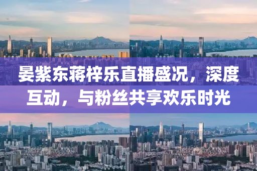 晏紫東蔣梓樂(lè )直播盛況，深度互動(dòng)，與粉絲共享歡樂(lè )時(shí)光