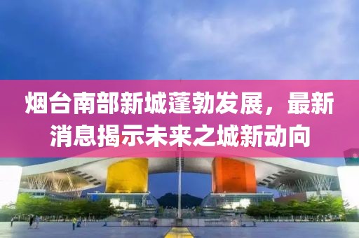 煙臺(tái)南部新城蓬勃發(fā)展，最新消息揭示未來(lái)之城新動(dòng)向