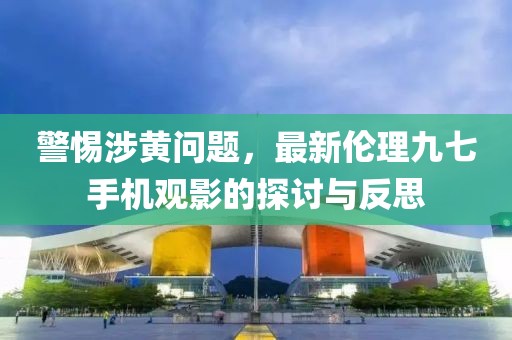 警惕涉黃問題，最新倫理九七手機觀影的探討與反思