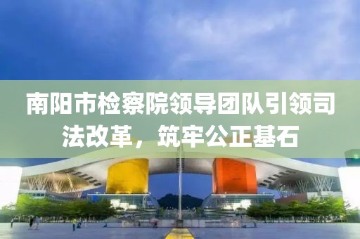 南陽市檢察院領導團隊引領司法改革，筑牢公正基石