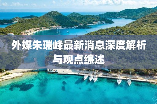 外媒朱瑞峰最新消息深度解析與觀點綜述