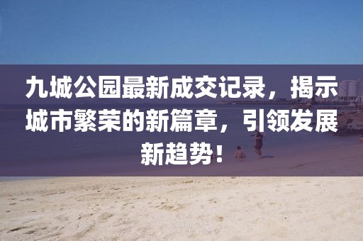 九城公園最新成交記錄，揭示城市繁榮的新篇章，引領(lǐng)發(fā)展新趨勢！