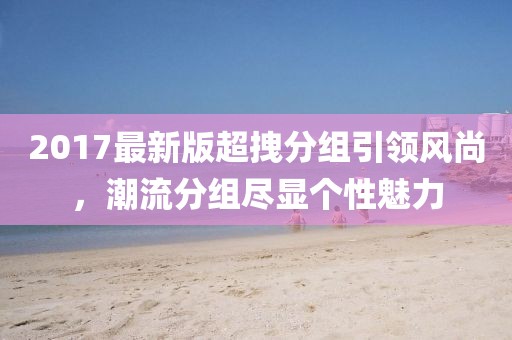 2017最新版超拽分組引領(lǐng)風(fēng)尚，潮流分組盡顯個性魅力