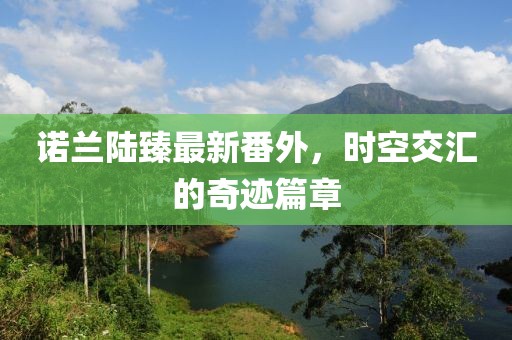 諾蘭陸臻最新番外，時(shí)空交匯的奇跡篇章