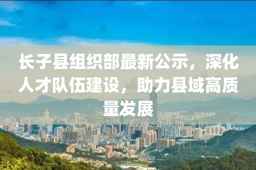 長(zhǎng)子縣組織部最新公示，深化人才隊(duì)伍建設(shè)，助力縣域高質(zhì)量發(fā)展