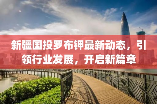新疆國(guó)投羅布鉀最新動(dòng)態(tài)，引領(lǐng)行業(yè)發(fā)展，開啟新篇章