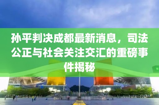 孫平判決成都最新消息，司法公正與社會關(guān)注交匯的重磅事件揭秘