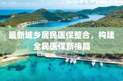 最新城鄉(xiāng)居民醫(yī)保整合，構(gòu)建全民醫(yī)保新格局