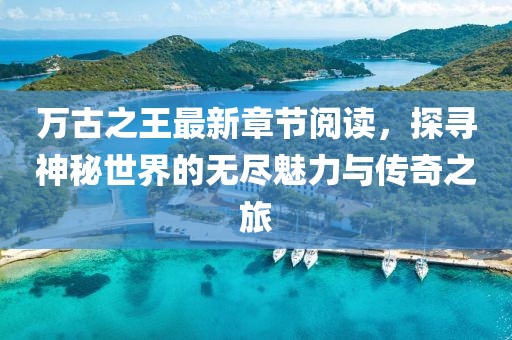 萬古之王最新章節(jié)閱讀，探尋神秘世界的無盡魅力與傳奇之旅