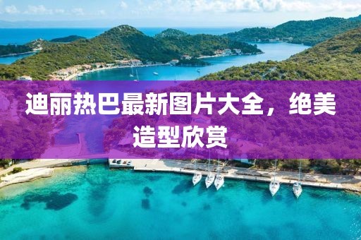迪麗熱巴最新圖片大全，絕美造型欣賞