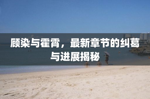顧染與霍霄，最新章節(jié)的糾葛與進(jìn)展揭秘