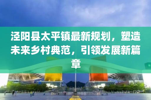 涇陽縣太平鎮(zhèn)最新規(guī)劃，塑造未來鄉(xiāng)村典范，引領(lǐng)發(fā)展新篇章