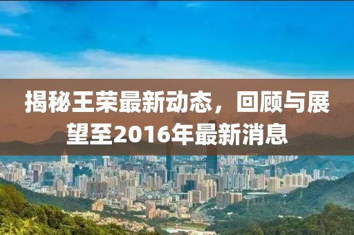 揭秘王榮最新動態(tài)，回顧與展望至2016年最新消息