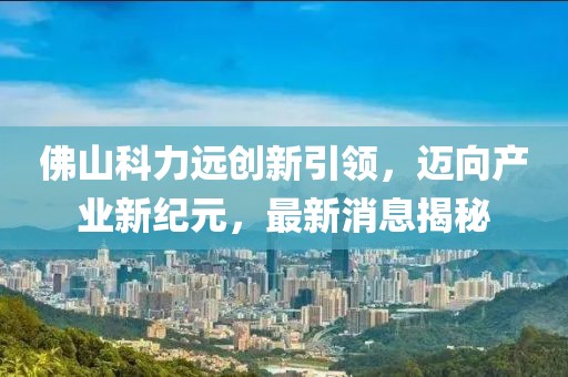 佛山科力遠(yuǎn)創(chuàng)新引領(lǐng)，邁向產(chǎn)業(yè)新紀(jì)元，最新消息揭秘