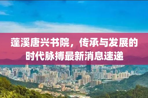 蓬溪唐興書(shū)院，傳承與發(fā)展的時(shí)代脈搏最新消息速遞