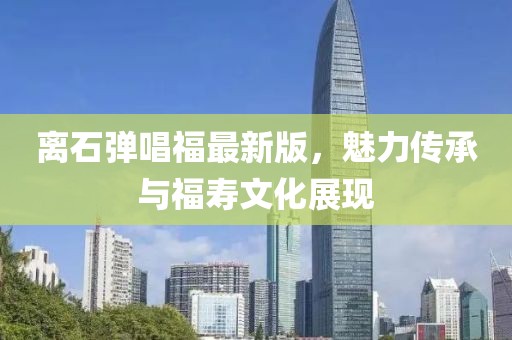 離石彈唱福最新版，魅力傳承與福壽文化展現(xiàn)
