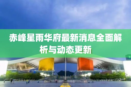 赤峰星雨華府最新消息全面解析與動態(tài)更新