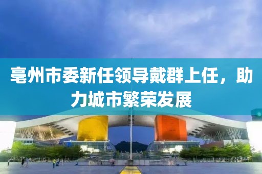 亳州市委新任領(lǐng)導(dǎo)戴群上任，助力城市繁榮發(fā)展