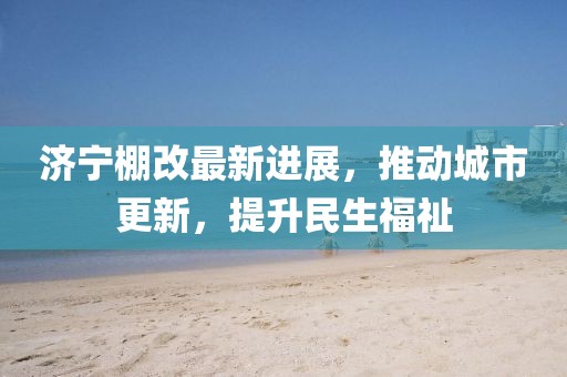濟寧棚改最新進(jìn)展，推動城市更新，提升民生福祉