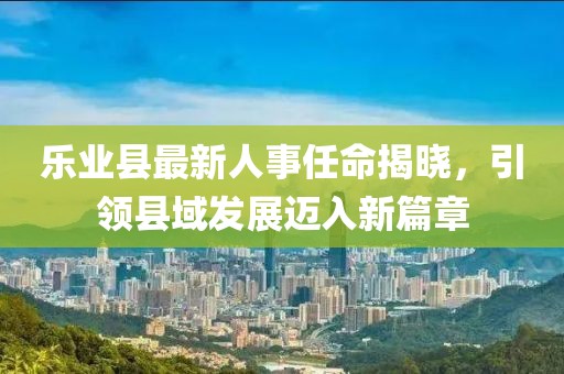 樂業(yè)縣最新人事任命揭曉，引領(lǐng)縣域發(fā)展邁入新篇章