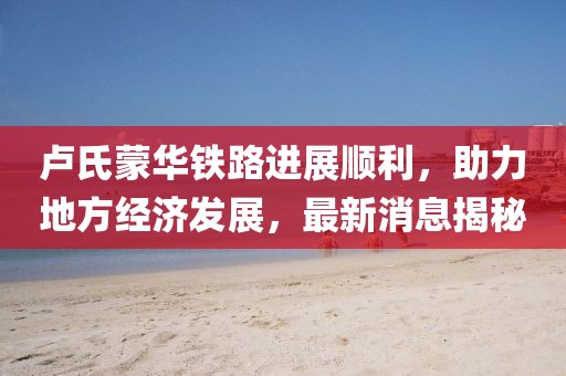 盧氏蒙華鐵路進(jìn)展順利，助力地方經(jīng)濟(jì)發(fā)展，最新消息揭秘