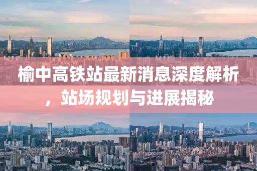 榆中高鐵站最新消息深度解析，站場規(guī)劃與進展揭秘