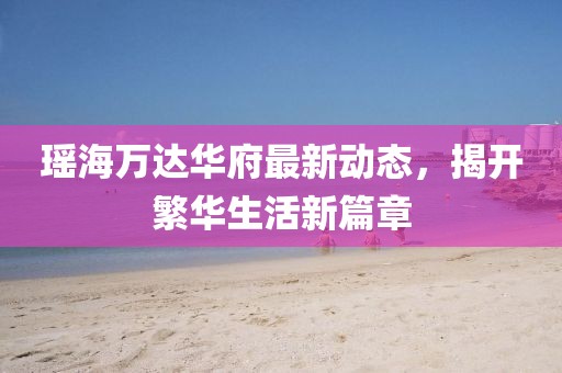 瑤海萬達華府最新動態(tài)，揭開繁華生活新篇章