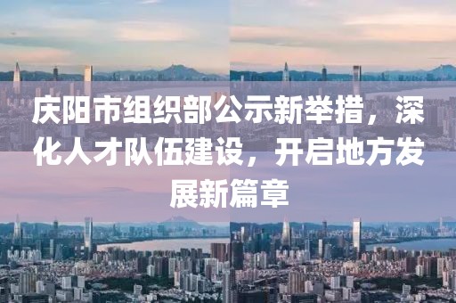 慶陽市組織部公示新舉措，深化人才隊伍建設(shè)，開啟地方發(fā)展新篇章
